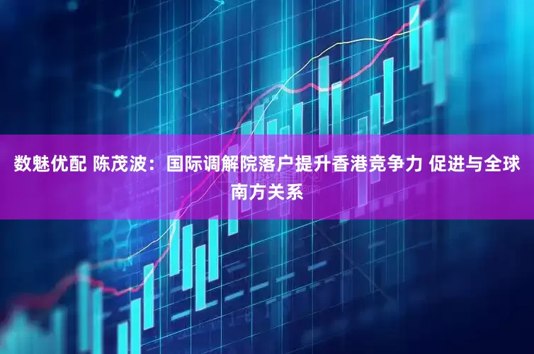 数魅优配 陈茂波：国际调解院落户提升香港竞争力 促进与全球南方关系