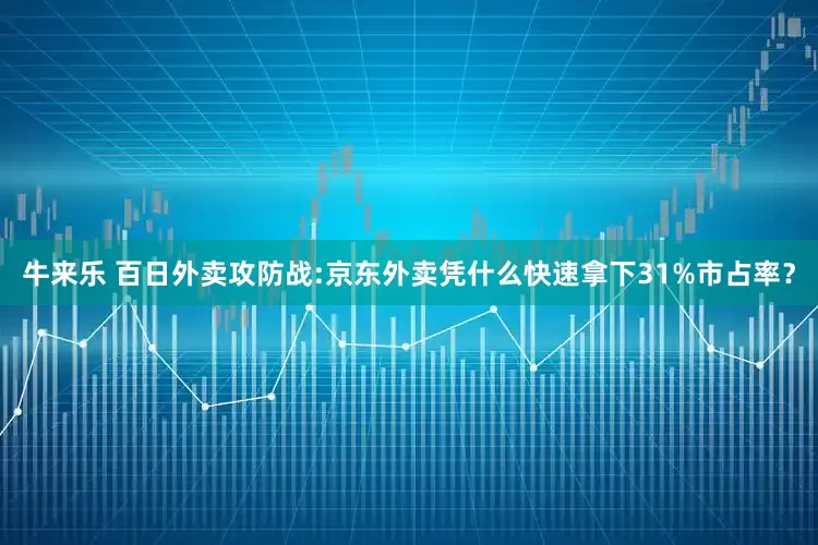 牛来乐 百日外卖攻防战:京东外卖凭什么快速拿下31%市占率？