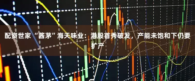 配资世家 “酱茅”海天味业：港股首秀破发，产能未饱和下仍要扩产