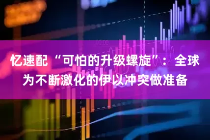 忆速配 “可怕的升级螺旋”：全球为不断激化的伊以冲突做准备