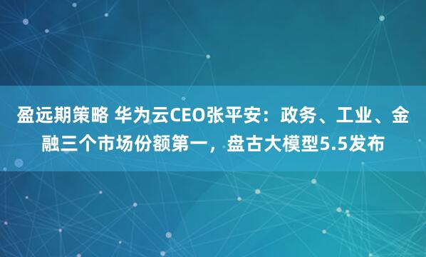 盈远期策略 华为云CEO张平安：政务、工业、金融三个市场份额第一，盘古大模型5.5发布
