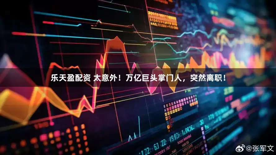 乐天盈配资 太意外！万亿巨头掌门人，突然离职！