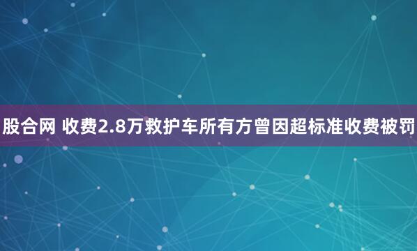 股合网 收费2.8万救护车所有方曾因超标准收费被罚