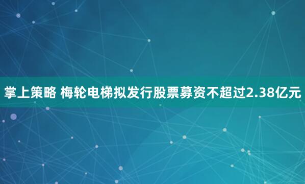 掌上策略 梅轮电梯拟发行股票募资不超过2.38亿元
