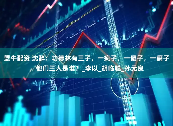 盟牛配资 沈醉：功德林有三子，一疯子，一傻子，一瘸子，他们三人是谁？_李以_胡临聪_孙元良