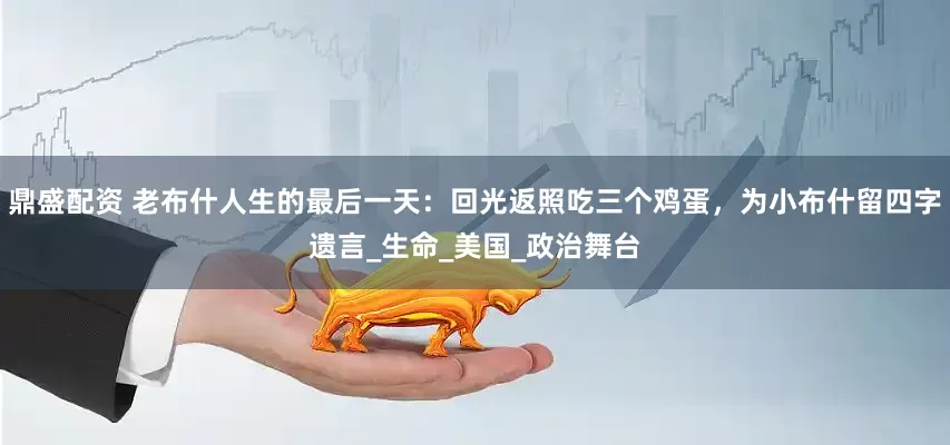 鼎盛配资 老布什人生的最后一天：回光返照吃三个鸡蛋，为小布什留四字遗言_生命_美国_政治舞台