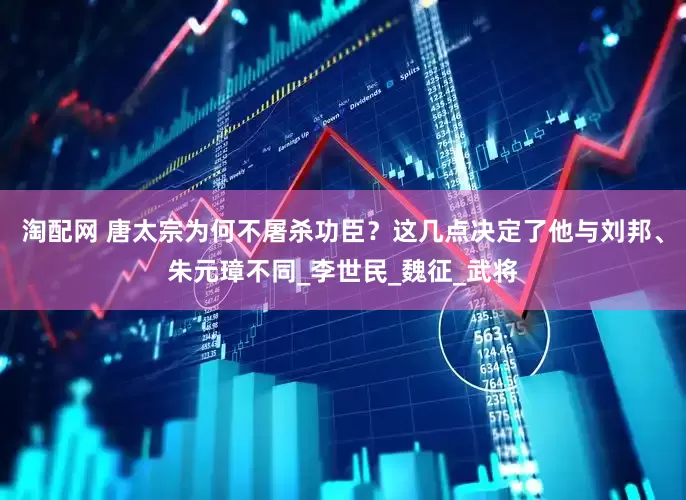 淘配网 唐太宗为何不屠杀功臣？这几点决定了他与刘邦、朱元璋不同_李世民_魏征_武将