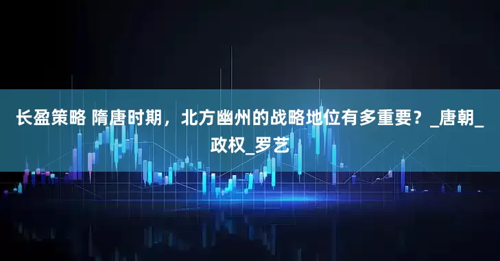 长盈策略 隋唐时期，北方幽州的战略地位有多重要？_唐朝_政权_罗艺