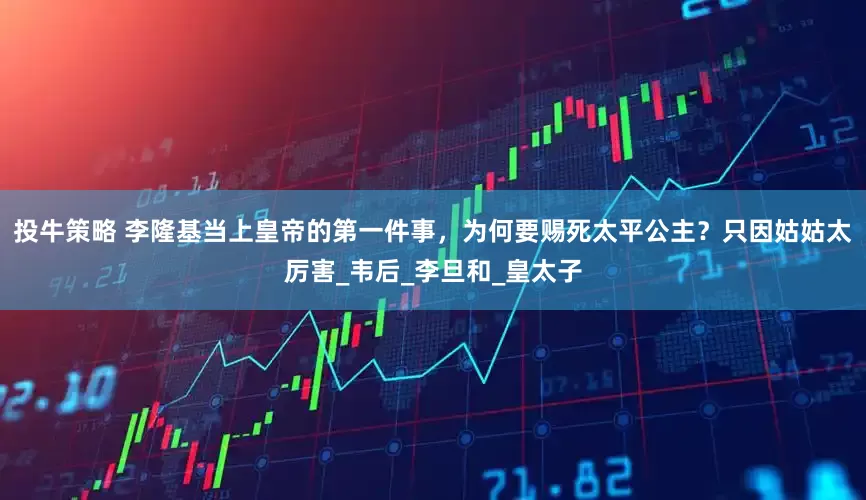 投牛策略 李隆基当上皇帝的第一件事，为何要赐死太平公主？只因姑姑太厉害_韦后_李旦和_皇太子