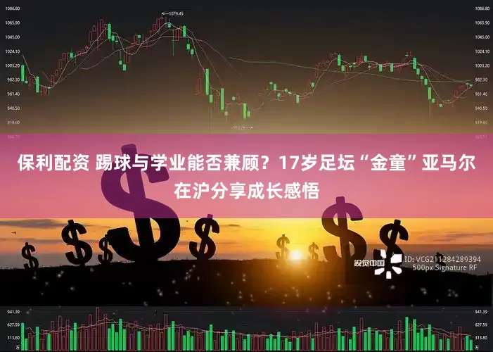 保利配资 踢球与学业能否兼顾？17岁足坛“金童”亚马尔在沪分享成长感悟