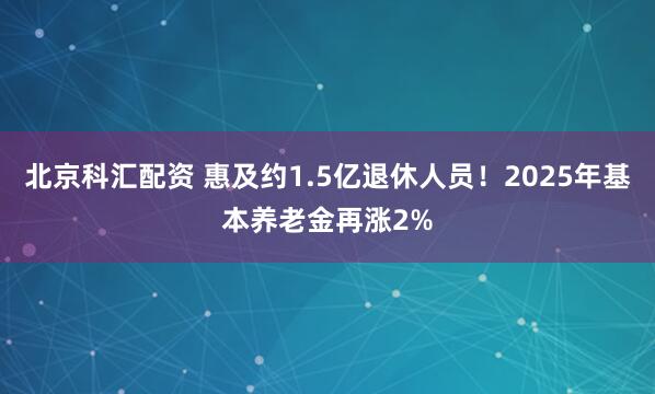 北京科汇配资 惠及约1.5亿退休人员！2025年基本养老金再涨2%