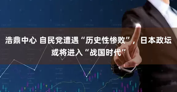 浩鼎中心 自民党遭遇“历史性惨败”，日本政坛或将进入“战国时代”