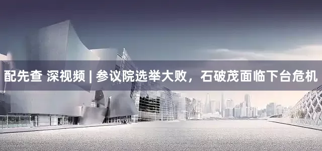 配先查 深视频 | 参议院选举大败，石破茂面临下台危机