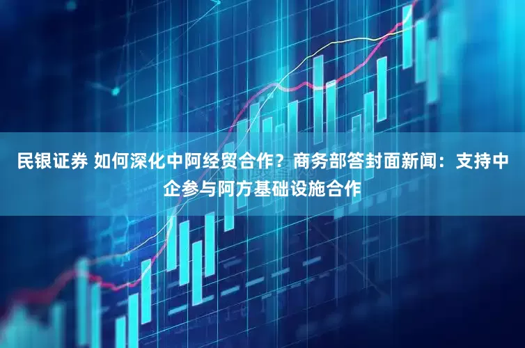 民银证券 如何深化中阿经贸合作？商务部答封面新闻：支持中企参与阿方基础设施合作