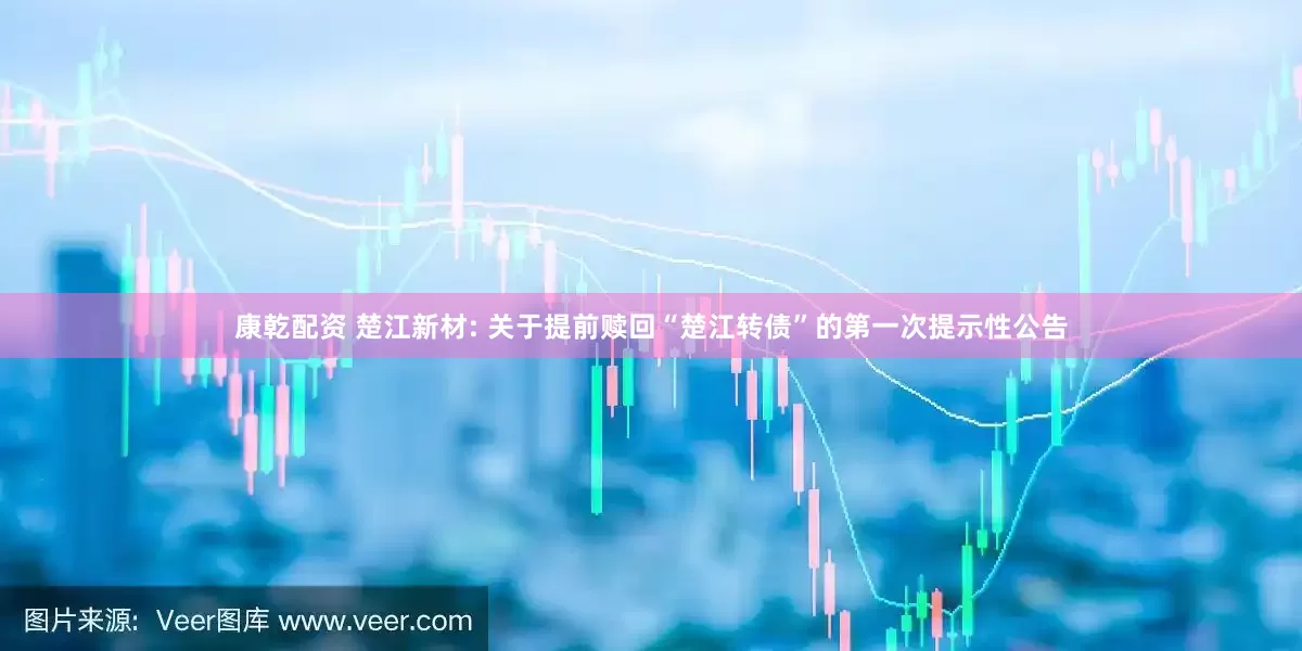 康乾配资 楚江新材: 关于提前赎回“楚江转债”的第一次提示性公告