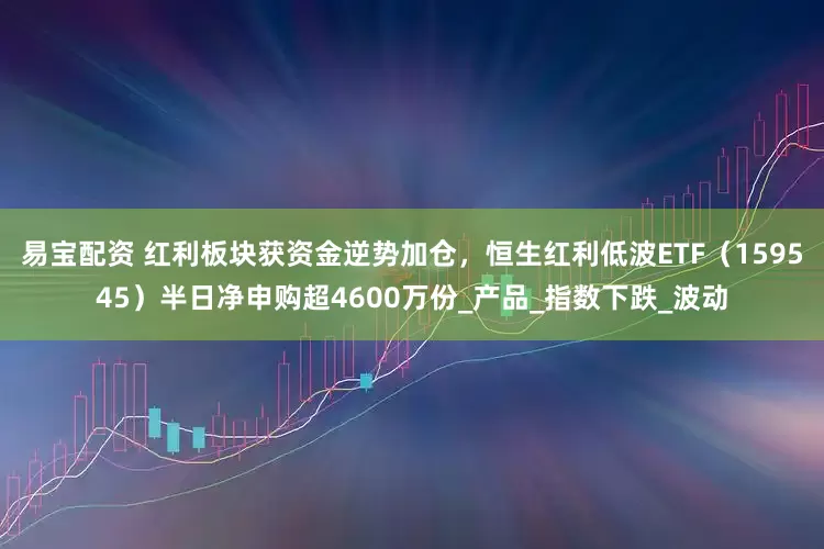 易宝配资 红利板块获资金逆势加仓，恒生红利低波ETF（159545）半日净申购超4600万份_产品_指数下跌_波动