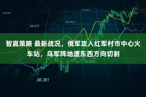 智赢策略 最新战况，俄军攻入红军村市中心火车站，乌军阵地遭东西方向切割