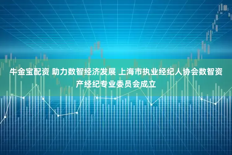 牛金宝配资 助力数智经济发展 上海市执业经纪人协会数智资产经纪专业委员会成立