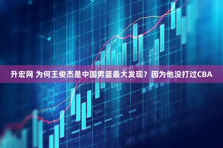 升宏网 为何王俊杰是中国男篮最大发现？因为他没打过CBA