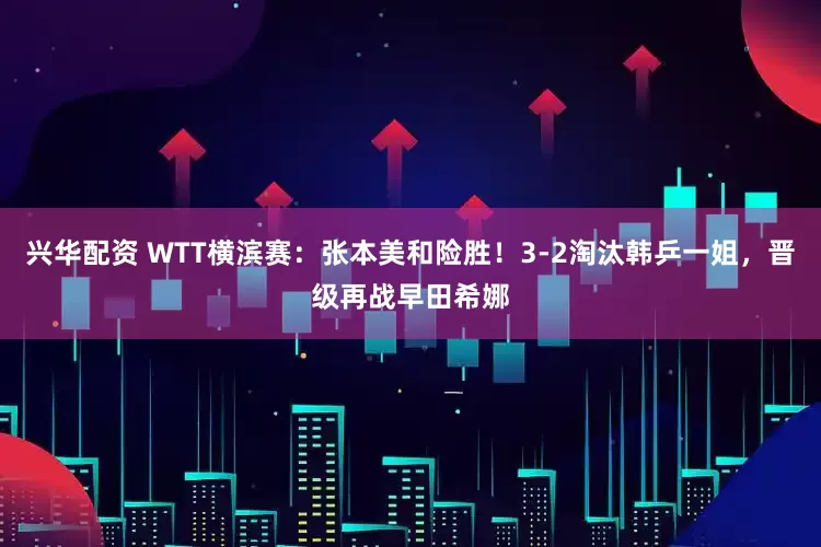 兴华配资 WTT横滨赛：张本美和险胜！3-2淘汰韩乒一姐，晋级再战早田希娜