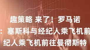 趣策略 来了！罗马诺独家照片：塞斯科与经纪人乘飞机前往曼彻斯特