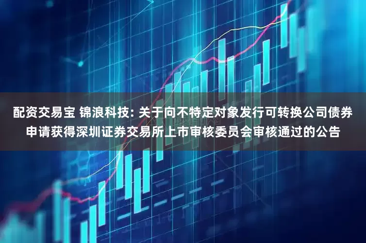 配资交易宝 锦浪科技: 关于向不特定对象发行可转换公司债券申请获得深圳证券交易所上市审核委员会审核通过的公告