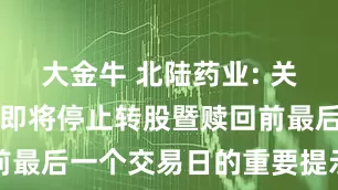 大金牛 北陆药业: 关于北陆转债即将停止转股暨赎回前最后一个交易日的重要提示性公告