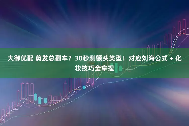 大御优配 剪发总翻车？30秒测额头类型！对应刘海公式 + 化妆技巧全拿捏