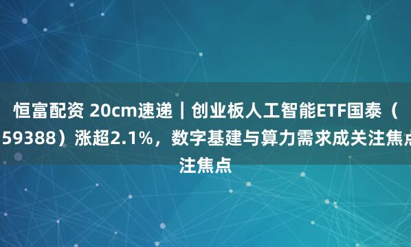 恒富配资 20cm速递｜创业板人工智能ETF国泰（159388）涨超2.1%，数字基建与算力需求成关注焦点