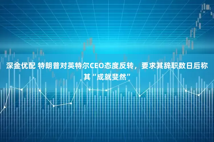 深金优配 特朗普对英特尔CEO态度反转，要求其辞职数日后称其“成就斐然”