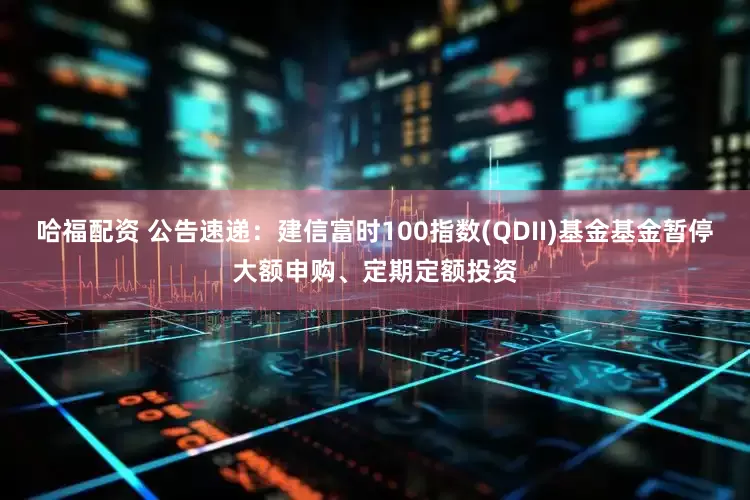 哈福配资 公告速递：建信富时100指数(QDII)基金基金暂停大额申购、定期定额投资