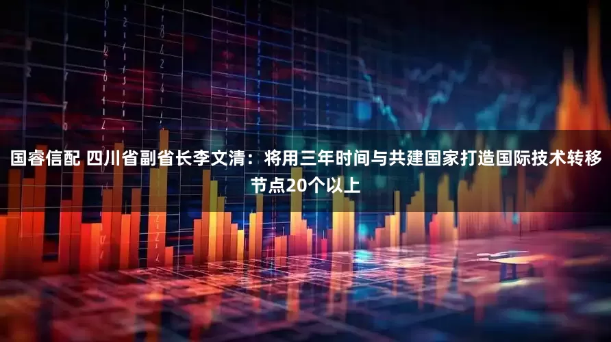 国睿信配 四川省副省长李文清：将用三年时间与共建国家打造国际技术转移节点20个以上