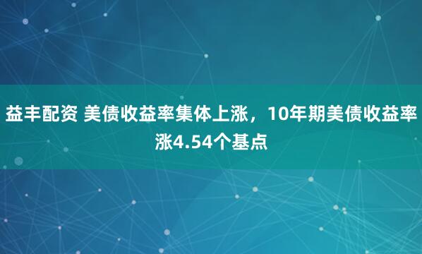 益丰配资 美债收益率集体上涨，10年期美债收益率涨4.54个基点