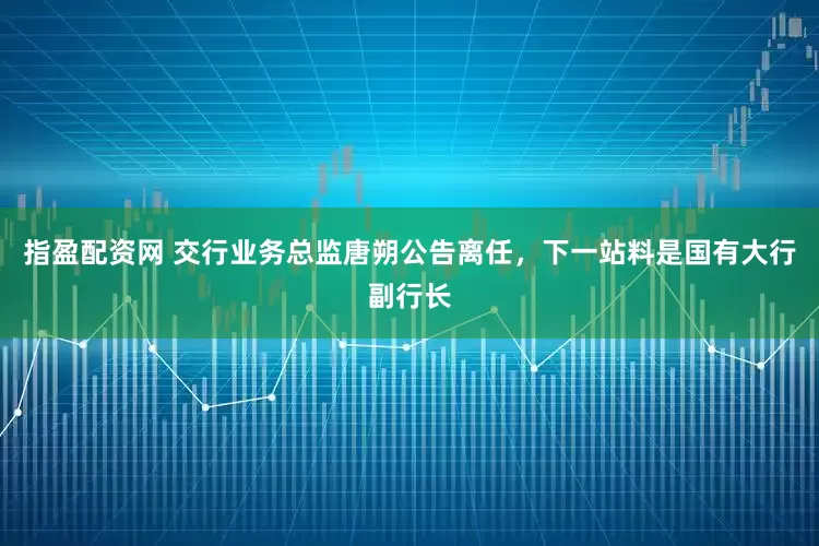 指盈配资网 交行业务总监唐朔公告离任，下一站料是国有大行副行长