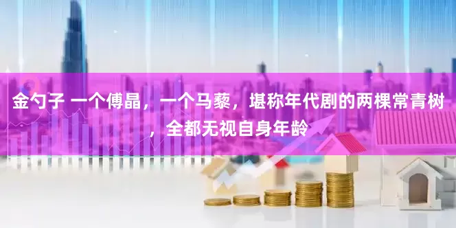 金勺子 一个傅晶，一个马藜，堪称年代剧的两棵常青树，全都无视自身年龄