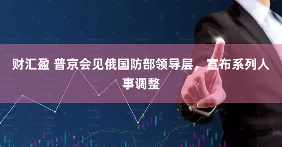 财汇盈 普京会见俄国防部领导层，宣布系列人事调整