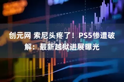 创元网 索尼头疼了！PS5惨遭破解：最新越狱进展曝光