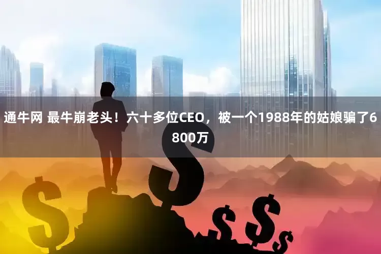 通牛网 最牛崩老头！六十多位CEO，被一个1988年的姑娘骗了6800万